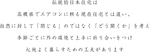 伝統的日本住宅は、高機密でエアコンに頼る現在住宅とは違い、自然に対して「閉じる」のではなく「どう開くか」を考え季節ごとに外の環境と上手に折り合いをつけ心地よく暮らすための工夫があります